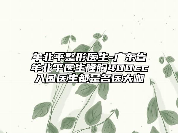 牟北平整形醫(yī)生-廣東省牟北平醫(yī)生隆胸400cc入圍醫(yī)生都是名醫(yī)大咖