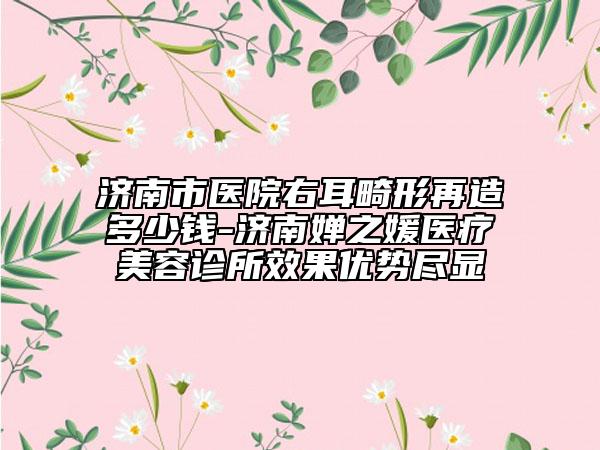 濟南市醫(yī)院右耳畸形再造多少錢-濟南嬋之媛醫(yī)療美容診所效果優(yōu)勢盡顯