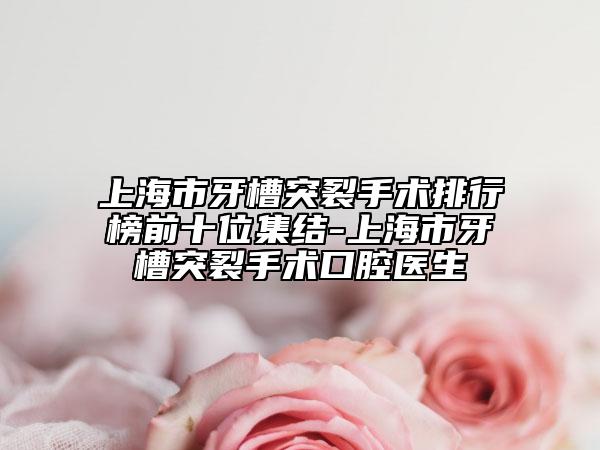 上海市牙槽突裂手術(shù)排行榜前十位集結(jié)-上海市牙槽突裂手術(shù)口腔醫(yī)生