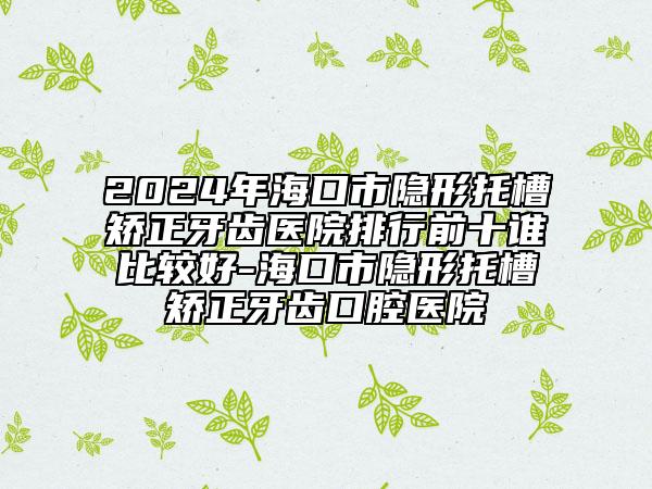 2024年?？谑须[形托槽矯正牙齒醫(yī)院排行前十誰比較好-海口市隱形托槽矯正牙齒口腔醫(yī)院