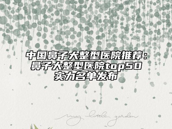 中國(guó)鼻子大整型醫(yī)院推薦：鼻子大整型醫(yī)院top50實(shí)力名單發(fā)布