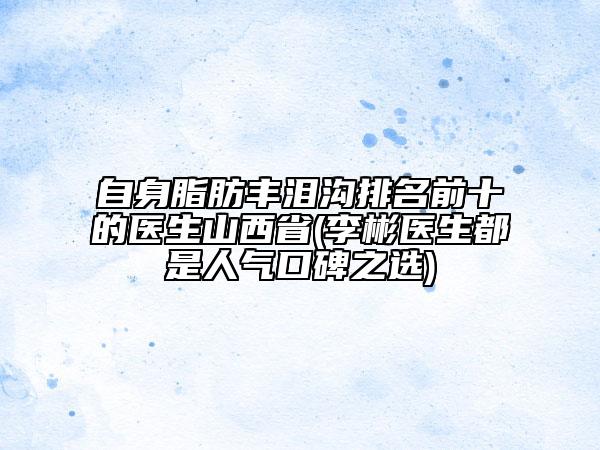 自身脂肪豐淚溝排名前十的醫(yī)生山西省(李彬醫(yī)生都是人氣口碑之選)