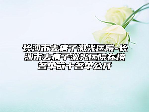 長沙市去痦子激光醫(yī)院-長沙市去痦子激光醫(yī)院在榜名單前十名單公開