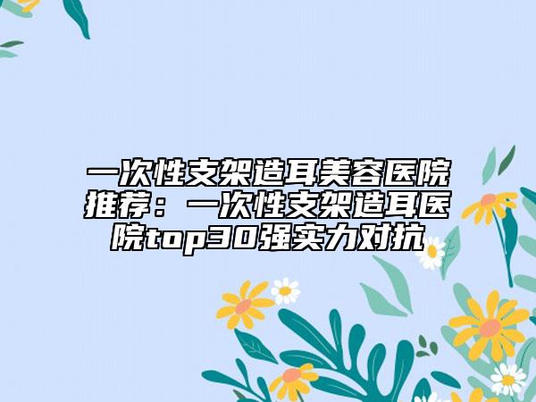 一次性支架造耳美容醫(yī)院推薦：一次性支架造耳醫(yī)院top30強實力對抗