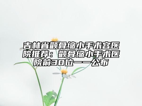 吉林省顴骨縮小手術(shù)容醫(yī)院推薦：顴骨縮小手術(shù)醫(yī)院前30位一一公布