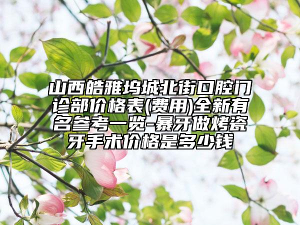 山西皓雅塢城北街口腔門診部價(jià)格表(費(fèi)用)全新有名參考一覽-暴牙做烤瓷牙手術(shù)價(jià)格是多少錢
