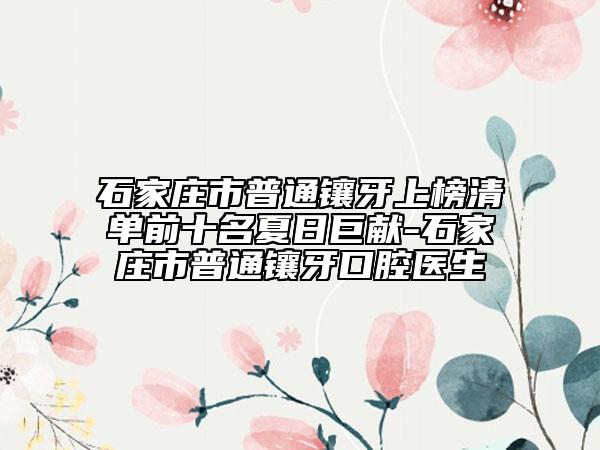 石家莊市普通鑲牙上榜清單前十名夏日巨獻(xiàn)-石家莊市普通鑲牙口腔醫(yī)生