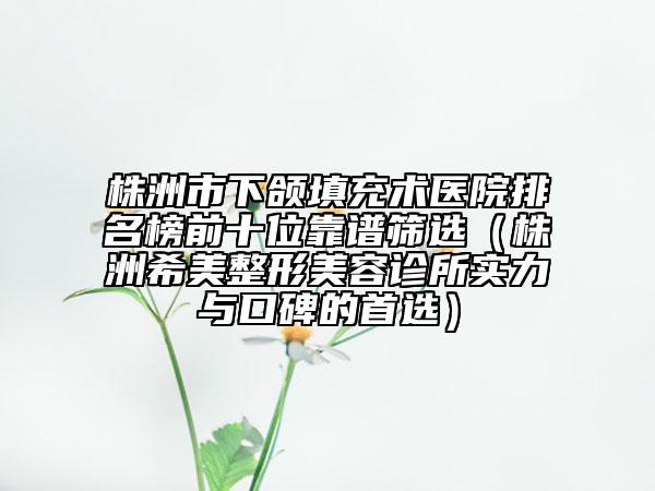 株洲市下頜填充術(shù)醫(yī)院排名榜前十位靠譜篩選（株洲希美整形美容診所實力與口碑的首選）