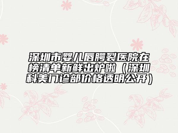 深圳市嬰兒唇腭裂醫(yī)院在榜清單新鮮出爐啦（深圳科美門診部?jī)r(jià)格透明公開(kāi)）
