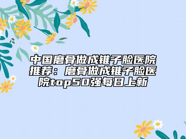 中國磨骨做成錐子臉醫(yī)院推薦：磨骨做成錐子臉醫(yī)院top50強(qiáng)每日上新
