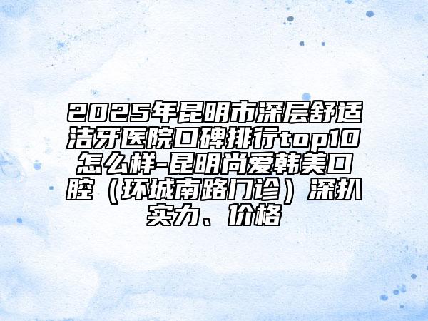 2025年昆明市深層舒適潔牙醫(yī)院口碑排行top10怎么樣-昆明尚愛韓美口腔（環(huán)城南路門診）深扒實(shí)力、價(jià)格