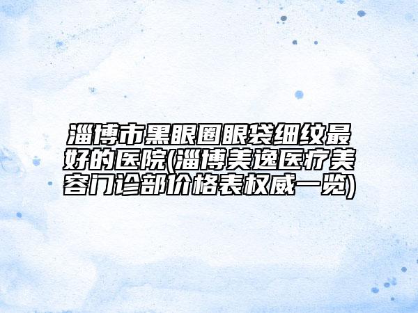 淄博市黑眼圈眼袋細紋最好的醫(yī)院(淄博美逸醫(yī)療美容門診部價格表權(quán)威一覽)