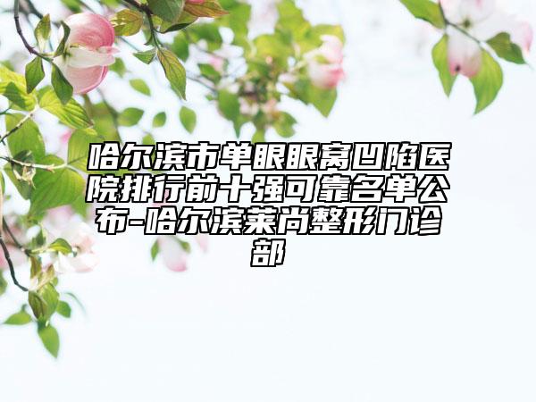哈爾濱市單眼眼窩凹陷醫(yī)院排行前十強(qiáng)可靠名單公布-哈爾濱萊尚整形門(mén)診部