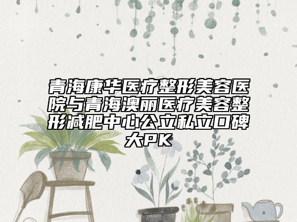 青?？等A醫(yī)療整形美容醫(yī)院與青海澳麗醫(yī)療美容整形減肥中心公立私立口碑大PK