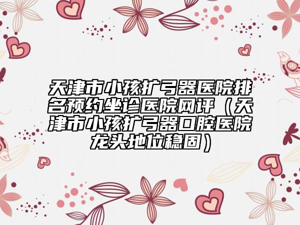 天津市小孩擴(kuò)弓器醫(yī)院排名預(yù)約坐診醫(yī)院網(wǎng)評(píng)（天津市小孩擴(kuò)弓器口腔醫(yī)院龍頭地位穩(wěn)固）