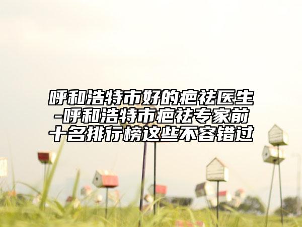 呼和浩特市好的疤祛醫(yī)生-呼和浩特市疤祛專家前十名排行榜這些不容錯過