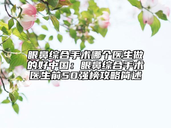 眼鼻綜合手術(shù)哪個(gè)醫(yī)生做的好中國：眼鼻綜合手術(shù)醫(yī)生前50強(qiáng)榜攻略簡述