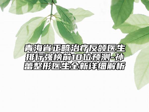 青海省正畸治療反頜醫(yī)生排行強(qiáng)榜前10位預(yù)測-孫蕾整形醫(yī)生全新詳細(xì)解析