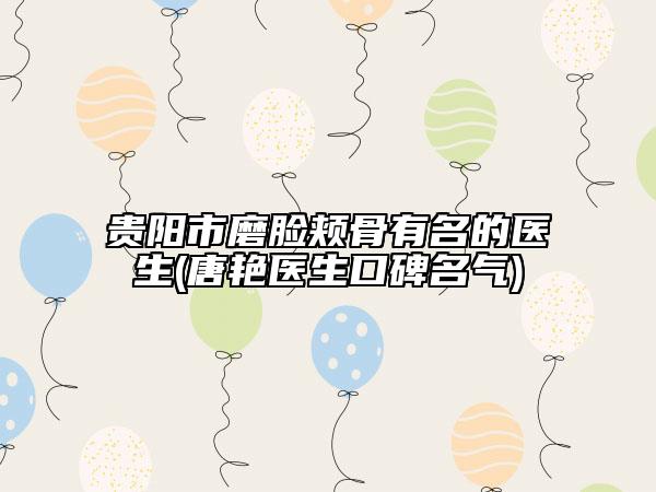 貴陽市磨臉頰骨有名的醫(yī)生(唐艷醫(yī)生口碑名氣)