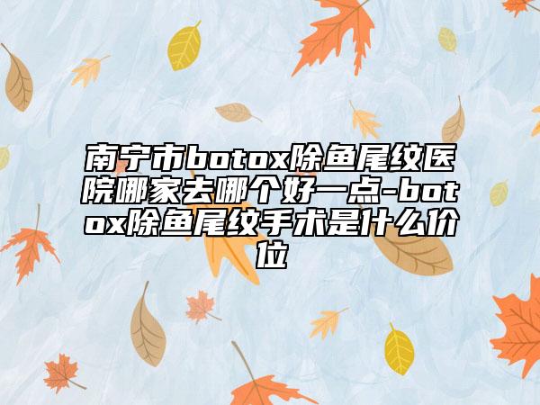 南寧市botox除魚(yú)尾紋醫(yī)院哪家去哪個(gè)好一點(diǎn)-botox除魚(yú)尾紋手術(shù)是什么價(jià)位