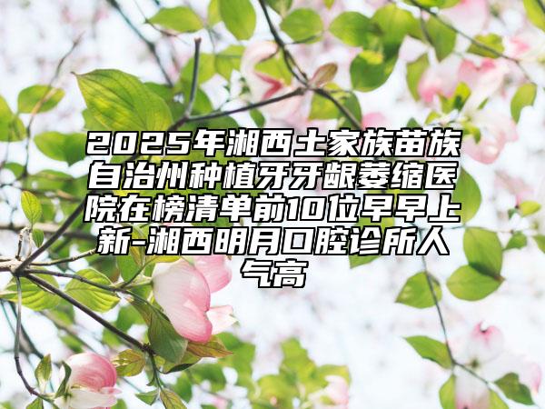 2025年湘西土家族苗族自治州種植牙牙齦萎縮醫(yī)院在榜清單前10位早早上新-湘西明月口腔診所人氣高