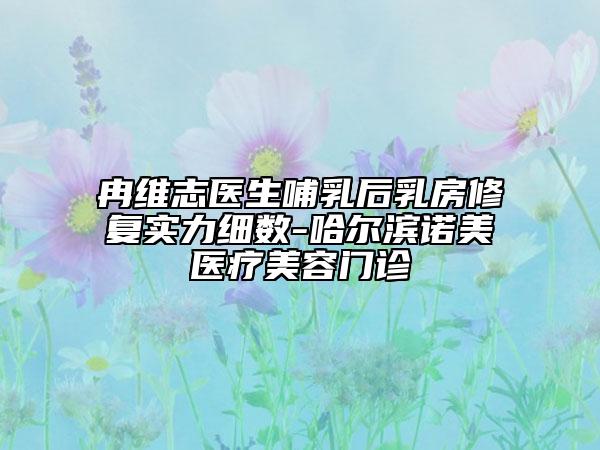 冉維志醫(yī)生哺乳后乳房修復(fù)實力細數(shù)-哈爾濱諾美醫(yī)療美容門診