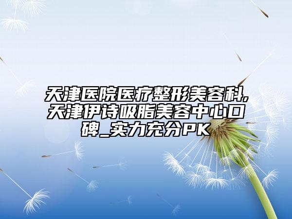 天津醫(yī)院醫(yī)療整形美容科,天津伊詩吸脂美容中心口碑_實力充分PK