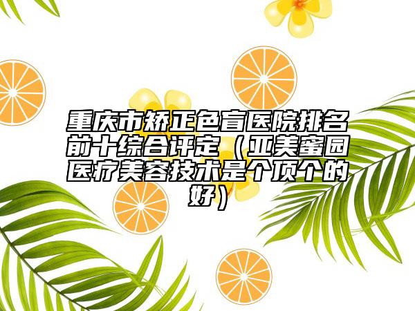 重慶市矯正色盲醫(yī)院排名前十綜合評定（亞美蜜園醫(yī)療美容技術(shù)是個頂個的好）