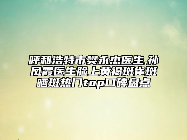 呼和浩特市樊永杰醫(yī)生,孫鳳霞醫(yī)生臉上黃褐斑雀斑曬斑熱門(mén)top口碑盤(pán)點(diǎn)