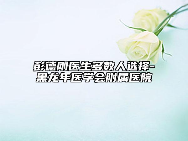 彭德剛醫(yī)生多數(shù)人選擇-黑龍年醫(yī)學(xué)會附屬醫(yī)院