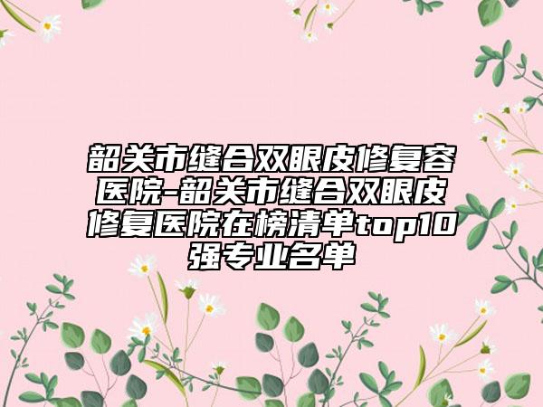 韶關(guān)市縫合雙眼皮修復(fù)容醫(yī)院-韶關(guān)市縫合雙眼皮修復(fù)醫(yī)院在榜清單top10強(qiáng)專業(yè)名單