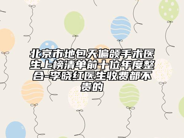 北京市地包天偏頜手術(shù)醫(yī)生上榜清單前十位年度整合-李曉紅醫(yī)生收費都不貴的