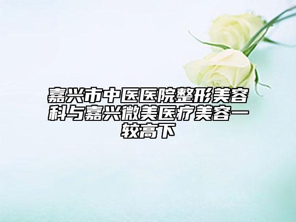 嘉興市中醫(yī)醫(yī)院整形美容科與嘉興微美醫(yī)療美容一較高下