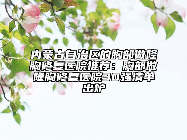 內(nèi)蒙古自治區(qū)的胸部做隆胸修復醫(yī)院推薦：胸部做隆胸修復醫(yī)院30強清單出爐