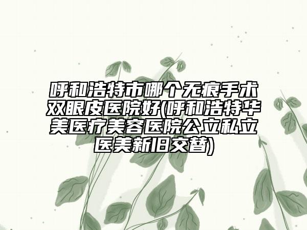呼和浩特市哪個(gè)無痕手術(shù)雙眼皮醫(yī)院好(呼和浩特華美醫(yī)療美容醫(yī)院公立私立醫(yī)美新舊交替)