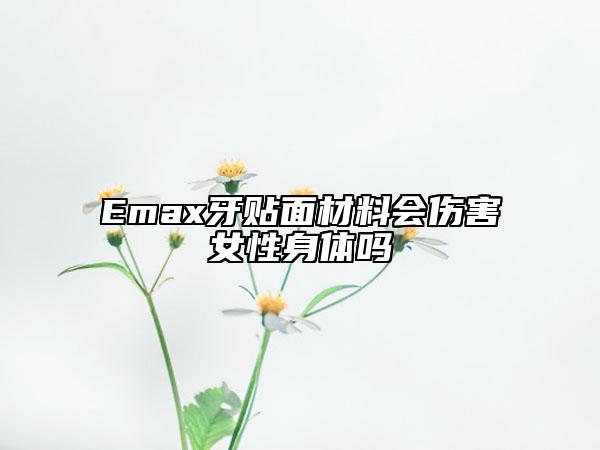Emax牙貼面材料會傷害女性身體嗎