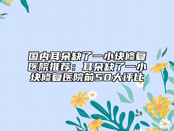 國(guó)內(nèi)耳朵缺了一小塊修復(fù)醫(yī)院推薦：耳朵缺了一小塊修復(fù)醫(yī)院前50大評(píng)比