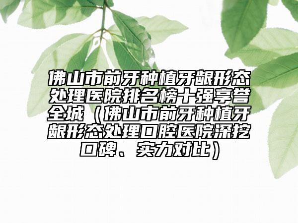 佛山市前牙種植牙齦形態(tài)處理醫(yī)院排名榜十強(qiáng)享譽(yù)全城（佛山市前牙種植牙齦形態(tài)處理口腔醫(yī)院深挖口碑、實(shí)力對(duì)比）