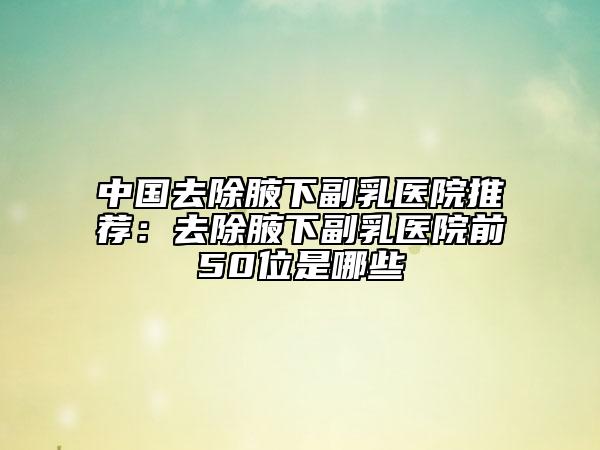 中國去除腋下副乳醫(yī)院推薦：去除腋下副乳醫(yī)院前50位是哪些