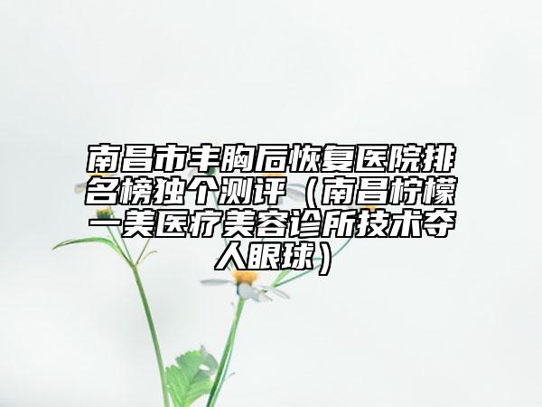 南昌市豐胸后恢復(fù)醫(yī)院排名榜獨個測評（南昌檸檬一美醫(yī)療美容診所技術(shù)奪人眼球）