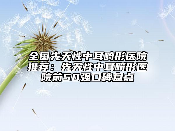 全國(guó)先天性中耳畸形醫(yī)院推薦：先天性中耳畸形醫(yī)院前50強(qiáng)口碑盤點(diǎn)