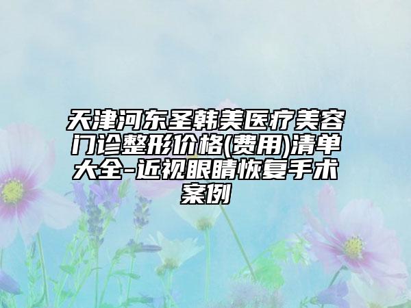 天津河?xùn)|圣韓美醫(yī)療美容門診整形價(jià)格(費(fèi)用)清單大全-近視眼睛恢復(fù)手術(shù)案例