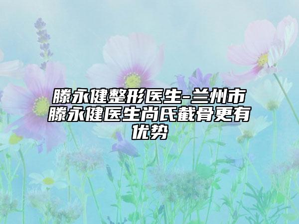 滕永健整形醫(yī)生-蘭州市滕永健醫(yī)生尚氏截骨更有優(yōu)勢