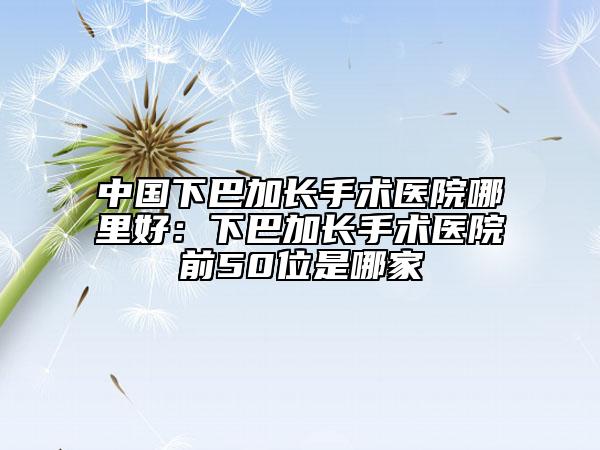 中國下巴加長手術(shù)醫(yī)院哪里好：下巴加長手術(shù)醫(yī)院前50位是哪家