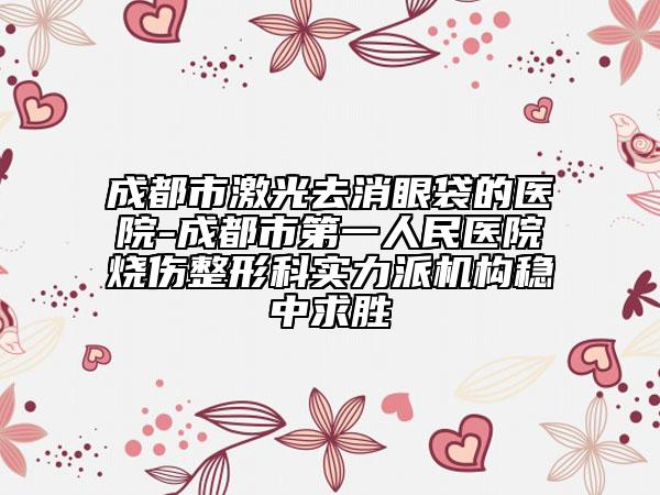成都市激光去消眼袋的醫(yī)院-成都市第一人民醫(yī)院燒傷整形科實力派機構穩(wěn)中求勝