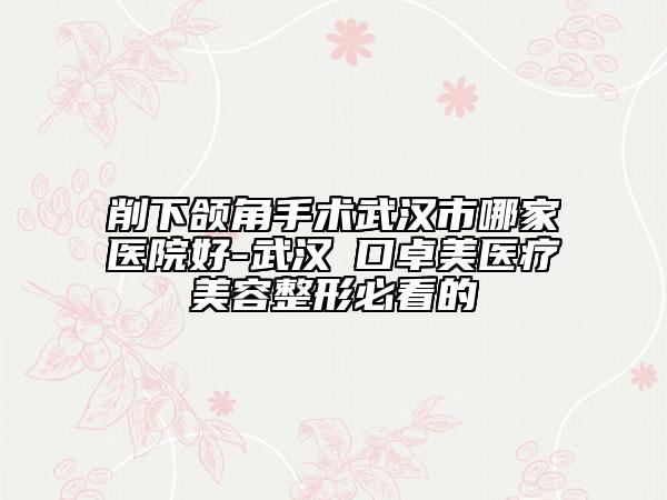 削下頜角手術(shù)武漢市哪家醫(yī)院好-武漢硚口卓美醫(yī)療美容整形必看的