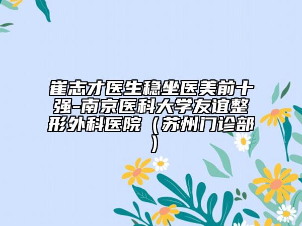 崔志才醫(yī)生穩(wěn)坐醫(yī)美前十強-南京醫(yī)科大學友誼整形外科醫(yī)院（蘇州門診部）
