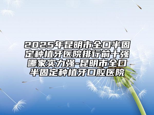 2025年昆明市全口半固定種植牙醫(yī)院排行前十強哪家實力強-昆明市全口半固定種植牙口腔醫(yī)院