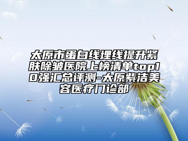 太原市蛋白線埋線提升緊膚除皺醫(yī)院上榜清單top10強(qiáng)匯總評(píng)測-太原紫潔美容醫(yī)療門診部