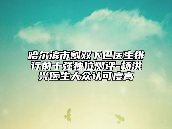 哈爾濱市割雙下巴醫(yī)生排行前十強(qiáng)獨(dú)位測(cè)評(píng)-楊洪興醫(yī)生大眾認(rèn)可度高
